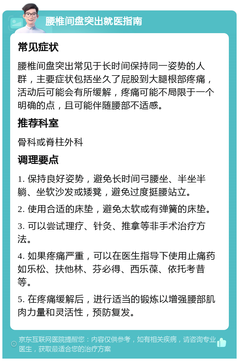 腰椎间盘突出就医指南 常见症状 腰椎间盘突出常见于长时间保持同一姿势的人群，主要症状包括坐久了屁股到大腿根部疼痛，活动后可能会有所缓解，疼痛可能不局限于一个明确的点，且可能伴随腰部不适感。 推荐科室 骨科或脊柱外科 调理要点 1. 保持良好姿势，避免长时间弓腰坐、半坐半躺、坐软沙发或矮凳，避免过度挺腰站立。 2. 使用合适的床垫，避免太软或有弹簧的床垫。 3. 可以尝试理疗、针灸、推拿等非手术治疗方法。 4. 如果疼痛严重，可以在医生指导下使用止痛药如乐松、扶他林、芬必得、西乐葆、依托考昔等。 5. 在疼痛缓解后，进行适当的锻炼以增强腰部肌肉力量和灵活性，预防复发。