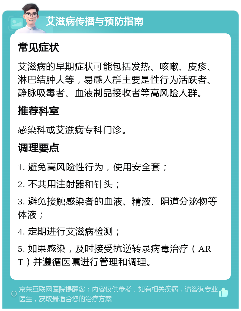 艾滋病传播与预防指南 常见症状 艾滋病的早期症状可能包括发热、咳嗽、皮疹、淋巴结肿大等，易感人群主要是性行为活跃者、静脉吸毒者、血液制品接收者等高风险人群。 推荐科室 感染科或艾滋病专科门诊。 调理要点 1. 避免高风险性行为，使用安全套； 2. 不共用注射器和针头； 3. 避免接触感染者的血液、精液、阴道分泌物等体液； 4. 定期进行艾滋病检测； 5. 如果感染，及时接受抗逆转录病毒治疗（ART）并遵循医嘱进行管理和调理。