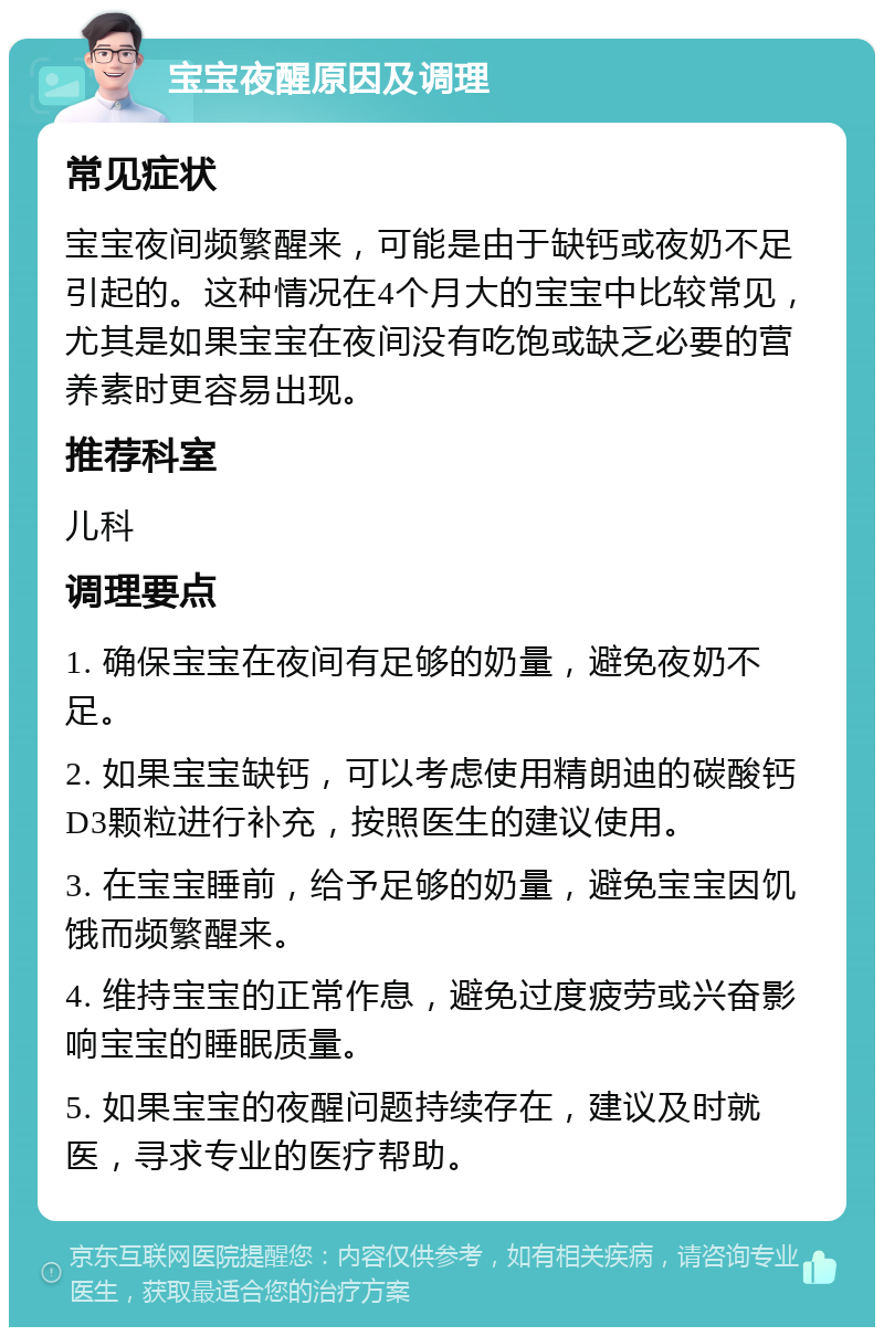 宝宝夜醒原因及调理 常见症状 宝宝夜间频繁醒来，可能是由于缺钙或夜奶不足引起的。这种情况在4个月大的宝宝中比较常见，尤其是如果宝宝在夜间没有吃饱或缺乏必要的营养素时更容易出现。 推荐科室 儿科 调理要点 1. 确保宝宝在夜间有足够的奶量，避免夜奶不足。 2. 如果宝宝缺钙，可以考虑使用精朗迪的碳酸钙D3颗粒进行补充，按照医生的建议使用。 3. 在宝宝睡前，给予足够的奶量，避免宝宝因饥饿而频繁醒来。 4. 维持宝宝的正常作息，避免过度疲劳或兴奋影响宝宝的睡眠质量。 5. 如果宝宝的夜醒问题持续存在，建议及时就医，寻求专业的医疗帮助。