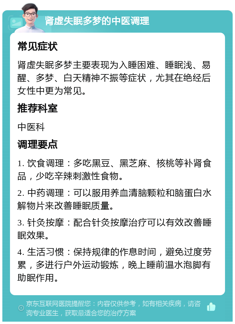 肾虚失眠多梦的中医调理 常见症状 肾虚失眠多梦主要表现为入睡困难、睡眠浅、易醒、多梦、白天精神不振等症状，尤其在绝经后女性中更为常见。 推荐科室 中医科 调理要点 1. 饮食调理：多吃黑豆、黑芝麻、核桃等补肾食品，少吃辛辣刺激性食物。 2. 中药调理：可以服用养血清脑颗粒和脑蛋白水解物片来改善睡眠质量。 3. 针灸按摩：配合针灸按摩治疗可以有效改善睡眠效果。 4. 生活习惯：保持规律的作息时间，避免过度劳累，多进行户外运动锻炼，晚上睡前温水泡脚有助眠作用。