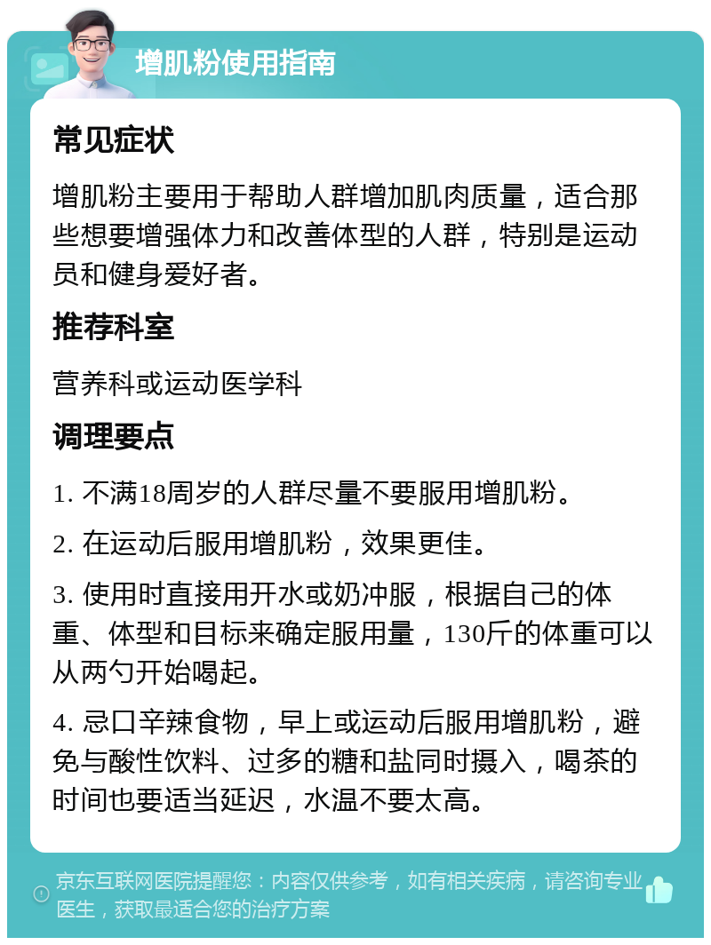 增肌粉使用指南 常见症状 增肌粉主要用于帮助人群增加肌肉质量，适合那些想要增强体力和改善体型的人群，特别是运动员和健身爱好者。 推荐科室 营养科或运动医学科 调理要点 1. 不满18周岁的人群尽量不要服用增肌粉。 2. 在运动后服用增肌粉，效果更佳。 3. 使用时直接用开水或奶冲服，根据自己的体重、体型和目标来确定服用量，130斤的体重可以从两勺开始喝起。 4. 忌口辛辣食物，早上或运动后服用增肌粉，避免与酸性饮料、过多的糖和盐同时摄入，喝茶的时间也要适当延迟，水温不要太高。