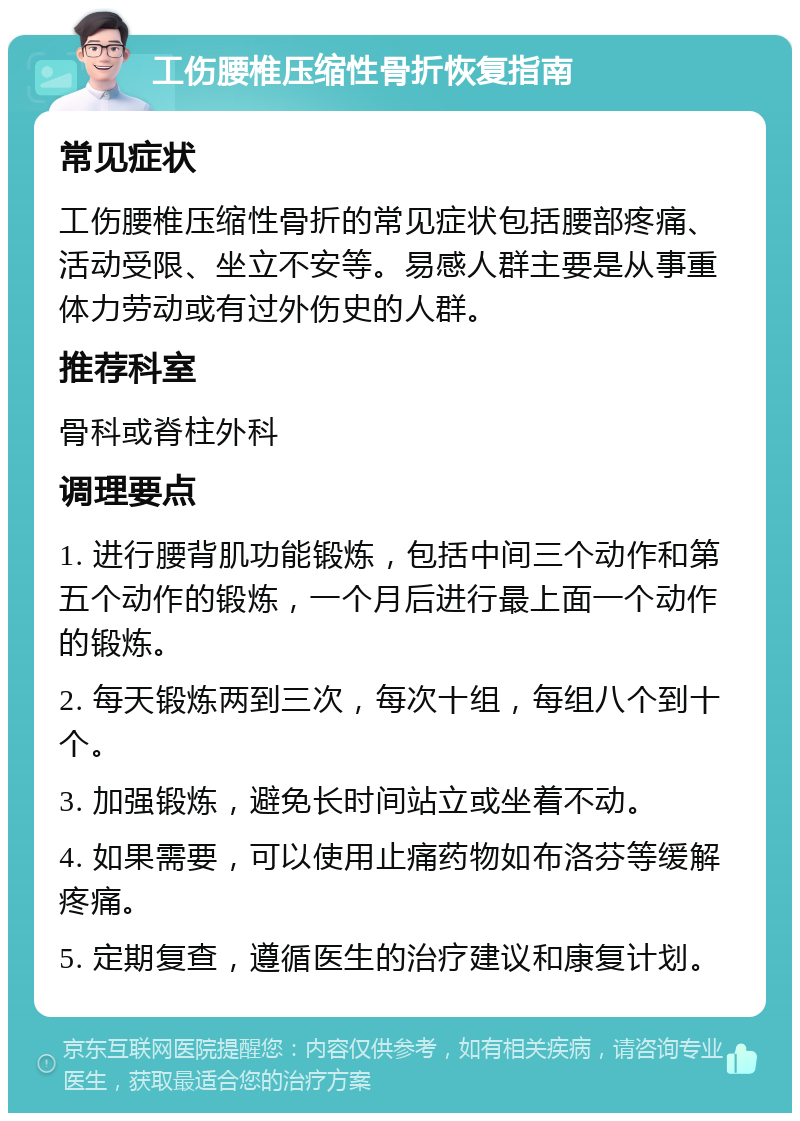 工伤腰椎压缩性骨折恢复指南 常见症状 工伤腰椎压缩性骨折的常见症状包括腰部疼痛、活动受限、坐立不安等。易感人群主要是从事重体力劳动或有过外伤史的人群。 推荐科室 骨科或脊柱外科 调理要点 1. 进行腰背肌功能锻炼，包括中间三个动作和第五个动作的锻炼，一个月后进行最上面一个动作的锻炼。 2. 每天锻炼两到三次，每次十组，每组八个到十个。 3. 加强锻炼，避免长时间站立或坐着不动。 4. 如果需要，可以使用止痛药物如布洛芬等缓解疼痛。 5. 定期复查，遵循医生的治疗建议和康复计划。