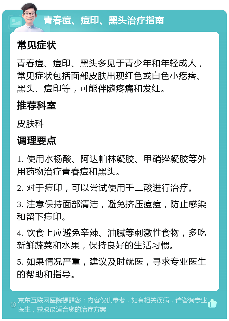 青春痘、痘印、黑头治疗指南 常见症状 青春痘、痘印、黑头多见于青少年和年轻成人，常见症状包括面部皮肤出现红色或白色小疙瘩、黑头、痘印等，可能伴随疼痛和发红。 推荐科室 皮肤科 调理要点 1. 使用水杨酸、阿达帕林凝胶、甲硝锉凝胶等外用药物治疗青春痘和黑头。 2. 对于痘印，可以尝试使用壬二酸进行治疗。 3. 注意保持面部清洁，避免挤压痘痘，防止感染和留下痘印。 4. 饮食上应避免辛辣、油腻等刺激性食物，多吃新鲜蔬菜和水果，保持良好的生活习惯。 5. 如果情况严重，建议及时就医，寻求专业医生的帮助和指导。