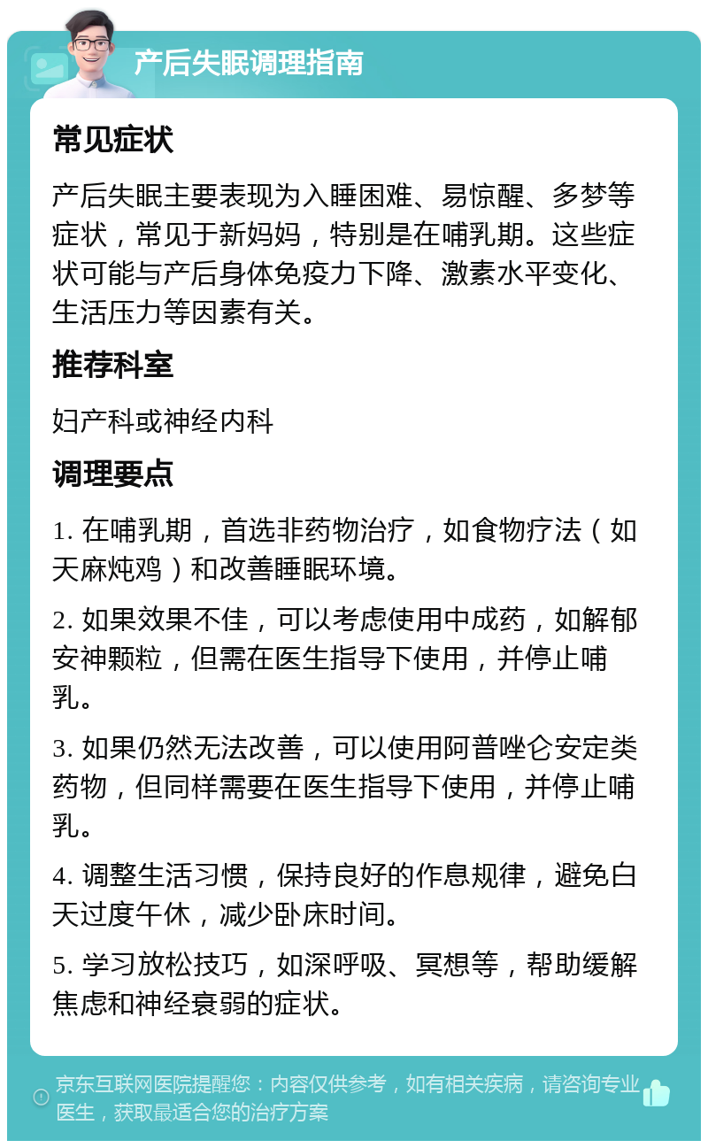 产后失眠调理指南 常见症状 产后失眠主要表现为入睡困难、易惊醒、多梦等症状，常见于新妈妈，特别是在哺乳期。这些症状可能与产后身体免疫力下降、激素水平变化、生活压力等因素有关。 推荐科室 妇产科或神经内科 调理要点 1. 在哺乳期，首选非药物治疗，如食物疗法（如天麻炖鸡）和改善睡眠环境。 2. 如果效果不佳，可以考虑使用中成药，如解郁安神颗粒，但需在医生指导下使用，并停止哺乳。 3. 如果仍然无法改善，可以使用阿普唑仑安定类药物，但同样需要在医生指导下使用，并停止哺乳。 4. 调整生活习惯，保持良好的作息规律，避免白天过度午休，减少卧床时间。 5. 学习放松技巧，如深呼吸、冥想等，帮助缓解焦虑和神经衰弱的症状。