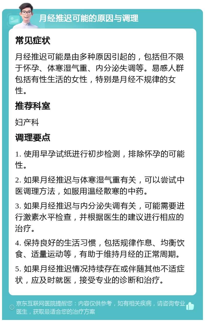 月经推迟可能的原因与调理 常见症状 月经推迟可能是由多种原因引起的，包括但不限于怀孕、体寒湿气重、内分泌失调等。易感人群包括有性生活的女性，特别是月经不规律的女性。 推荐科室 妇产科 调理要点 1. 使用早孕试纸进行初步检测，排除怀孕的可能性。 2. 如果月经推迟与体寒湿气重有关，可以尝试中医调理方法，如服用温经散寒的中药。 3. 如果月经推迟与内分泌失调有关，可能需要进行激素水平检查，并根据医生的建议进行相应的治疗。 4. 保持良好的生活习惯，包括规律作息、均衡饮食、适量运动等，有助于维持月经的正常周期。 5. 如果月经推迟情况持续存在或伴随其他不适症状，应及时就医，接受专业的诊断和治疗。