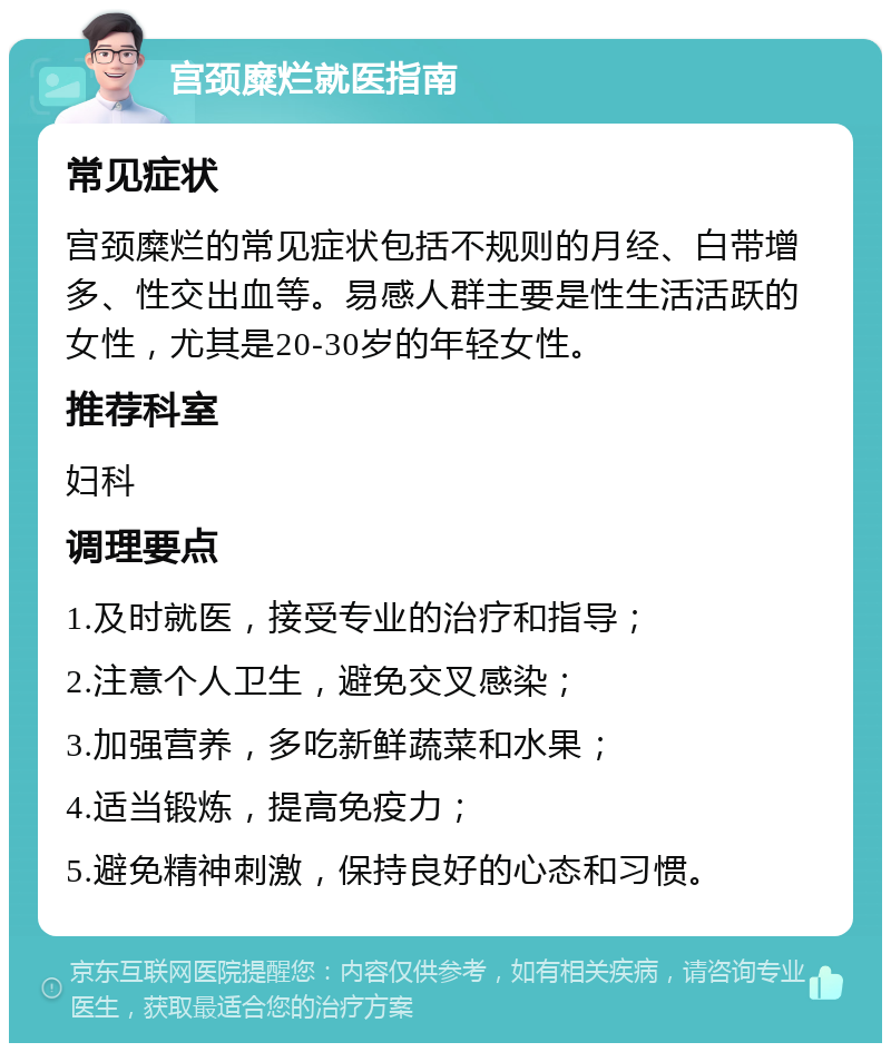 宫颈糜烂就医指南 常见症状 宫颈糜烂的常见症状包括不规则的月经、白带增多、性交出血等。易感人群主要是性生活活跃的女性，尤其是20-30岁的年轻女性。 推荐科室 妇科 调理要点 1.及时就医，接受专业的治疗和指导； 2.注意个人卫生，避免交叉感染； 3.加强营养，多吃新鲜蔬菜和水果； 4.适当锻炼，提高免疫力； 5.避免精神刺激，保持良好的心态和习惯。