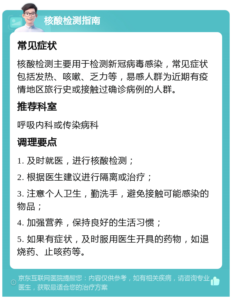 核酸检测指南 常见症状 核酸检测主要用于检测新冠病毒感染，常见症状包括发热、咳嗽、乏力等，易感人群为近期有疫情地区旅行史或接触过确诊病例的人群。 推荐科室 呼吸内科或传染病科 调理要点 1. 及时就医，进行核酸检测； 2. 根据医生建议进行隔离或治疗； 3. 注意个人卫生，勤洗手，避免接触可能感染的物品； 4. 加强营养，保持良好的生活习惯； 5. 如果有症状，及时服用医生开具的药物，如退烧药、止咳药等。