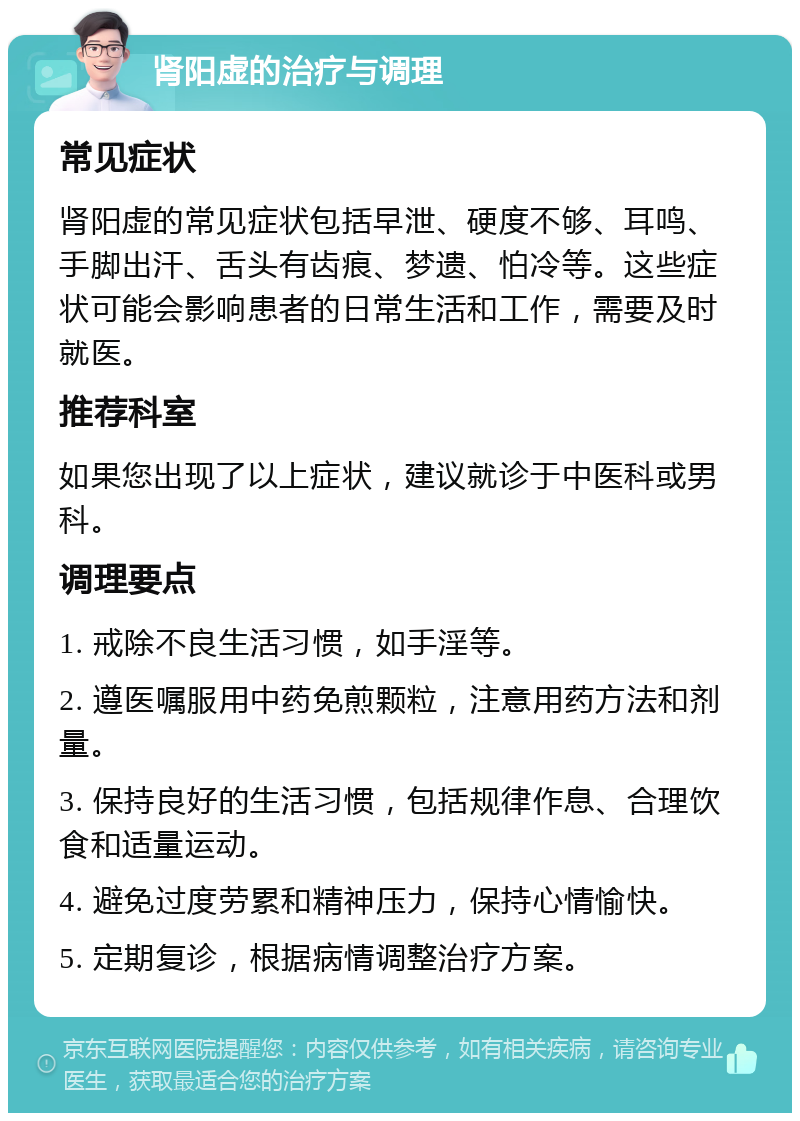 肾阳虚的治疗与调理 常见症状 肾阳虚的常见症状包括早泄、硬度不够、耳鸣、手脚出汗、舌头有齿痕、梦遗、怕冷等。这些症状可能会影响患者的日常生活和工作，需要及时就医。 推荐科室 如果您出现了以上症状，建议就诊于中医科或男科。 调理要点 1. 戒除不良生活习惯，如手淫等。 2. 遵医嘱服用中药免煎颗粒，注意用药方法和剂量。 3. 保持良好的生活习惯，包括规律作息、合理饮食和适量运动。 4. 避免过度劳累和精神压力，保持心情愉快。 5. 定期复诊，根据病情调整治疗方案。