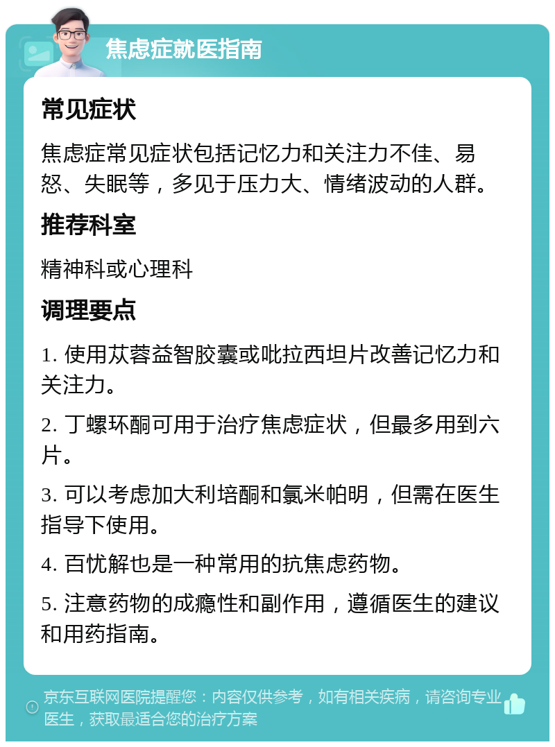 焦虑症就医指南 常见症状 焦虑症常见症状包括记忆力和关注力不佳、易怒、失眠等，多见于压力大、情绪波动的人群。 推荐科室 精神科或心理科 调理要点 1. 使用苁蓉益智胶囊或吡拉西坦片改善记忆力和关注力。 2. 丁螺环酮可用于治疗焦虑症状，但最多用到六片。 3. 可以考虑加大利培酮和氯米帕明，但需在医生指导下使用。 4. 百忧解也是一种常用的抗焦虑药物。 5. 注意药物的成瘾性和副作用，遵循医生的建议和用药指南。