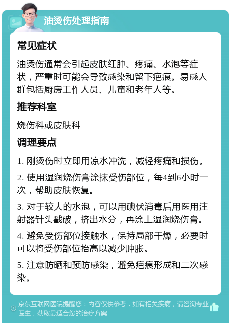 油烫伤处理指南 常见症状 油烫伤通常会引起皮肤红肿、疼痛、水泡等症状，严重时可能会导致感染和留下疤痕。易感人群包括厨房工作人员、儿童和老年人等。 推荐科室 烧伤科或皮肤科 调理要点 1. 刚烫伤时立即用凉水冲洗，减轻疼痛和损伤。 2. 使用湿润烧伤膏涂抹受伤部位，每4到6小时一次，帮助皮肤恢复。 3. 对于较大的水泡，可以用碘伏消毒后用医用注射器针头戳破，挤出水分，再涂上湿润烧伤膏。 4. 避免受伤部位接触水，保持局部干燥，必要时可以将受伤部位抬高以减少肿胀。 5. 注意防晒和预防感染，避免疤痕形成和二次感染。