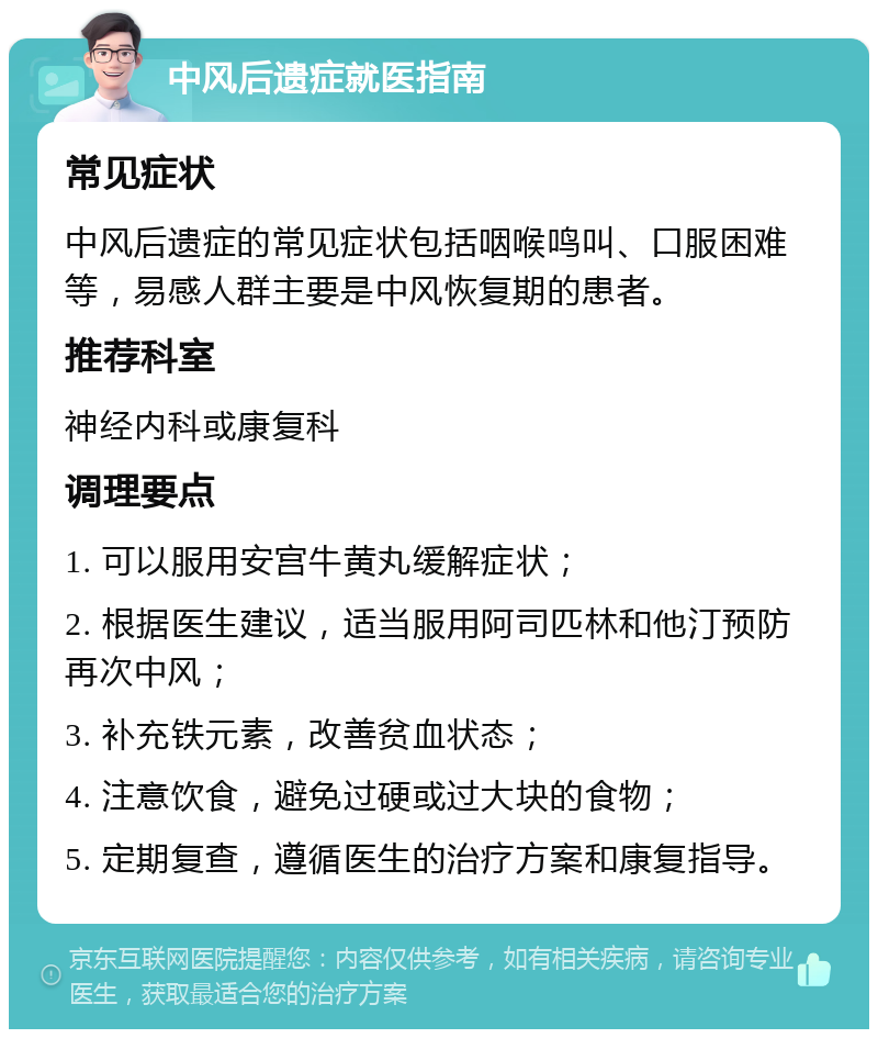 中风后遗症就医指南 常见症状 中风后遗症的常见症状包括咽喉鸣叫、口服困难等，易感人群主要是中风恢复期的患者。 推荐科室 神经内科或康复科 调理要点 1. 可以服用安宫牛黄丸缓解症状； 2. 根据医生建议，适当服用阿司匹林和他汀预防再次中风； 3. 补充铁元素，改善贫血状态； 4. 注意饮食，避免过硬或过大块的食物； 5. 定期复查，遵循医生的治疗方案和康复指导。