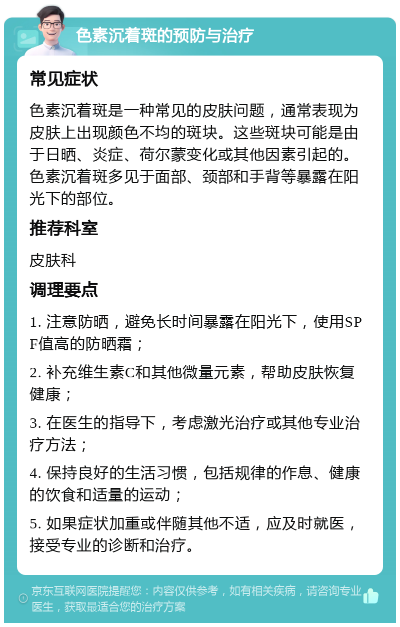 色素沉着斑的预防与治疗 常见症状 色素沉着斑是一种常见的皮肤问题，通常表现为皮肤上出现颜色不均的斑块。这些斑块可能是由于日晒、炎症、荷尔蒙变化或其他因素引起的。色素沉着斑多见于面部、颈部和手背等暴露在阳光下的部位。 推荐科室 皮肤科 调理要点 1. 注意防晒，避免长时间暴露在阳光下，使用SPF值高的防晒霜； 2. 补充维生素C和其他微量元素，帮助皮肤恢复健康； 3. 在医生的指导下，考虑激光治疗或其他专业治疗方法； 4. 保持良好的生活习惯，包括规律的作息、健康的饮食和适量的运动； 5. 如果症状加重或伴随其他不适，应及时就医，接受专业的诊断和治疗。