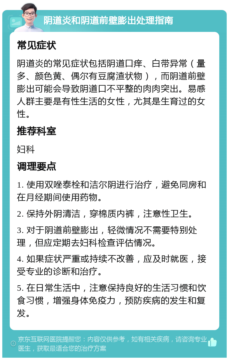 阴道炎和阴道前壁膨出处理指南 常见症状 阴道炎的常见症状包括阴道口痒、白带异常（量多、颜色黄、偶尔有豆腐渣状物），而阴道前壁膨出可能会导致阴道口不平整的肉肉突出。易感人群主要是有性生活的女性，尤其是生育过的女性。 推荐科室 妇科 调理要点 1. 使用双唑泰栓和洁尔阴进行治疗，避免同房和在月经期间使用药物。 2. 保持外阴清洁，穿棉质内裤，注意性卫生。 3. 对于阴道前壁膨出，轻微情况不需要特别处理，但应定期去妇科检查评估情况。 4. 如果症状严重或持续不改善，应及时就医，接受专业的诊断和治疗。 5. 在日常生活中，注意保持良好的生活习惯和饮食习惯，增强身体免疫力，预防疾病的发生和复发。