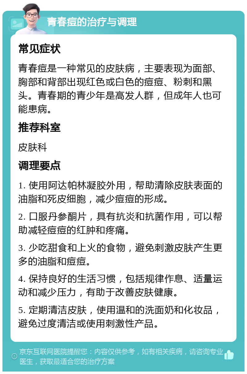 青春痘的治疗与调理 常见症状 青春痘是一种常见的皮肤病，主要表现为面部、胸部和背部出现红色或白色的痘痘、粉刺和黑头。青春期的青少年是高发人群，但成年人也可能患病。 推荐科室 皮肤科 调理要点 1. 使用阿达帕林凝胶外用，帮助清除皮肤表面的油脂和死皮细胞，减少痘痘的形成。 2. 口服丹参酮片，具有抗炎和抗菌作用，可以帮助减轻痘痘的红肿和疼痛。 3. 少吃甜食和上火的食物，避免刺激皮肤产生更多的油脂和痘痘。 4. 保持良好的生活习惯，包括规律作息、适量运动和减少压力，有助于改善皮肤健康。 5. 定期清洁皮肤，使用温和的洗面奶和化妆品，避免过度清洁或使用刺激性产品。