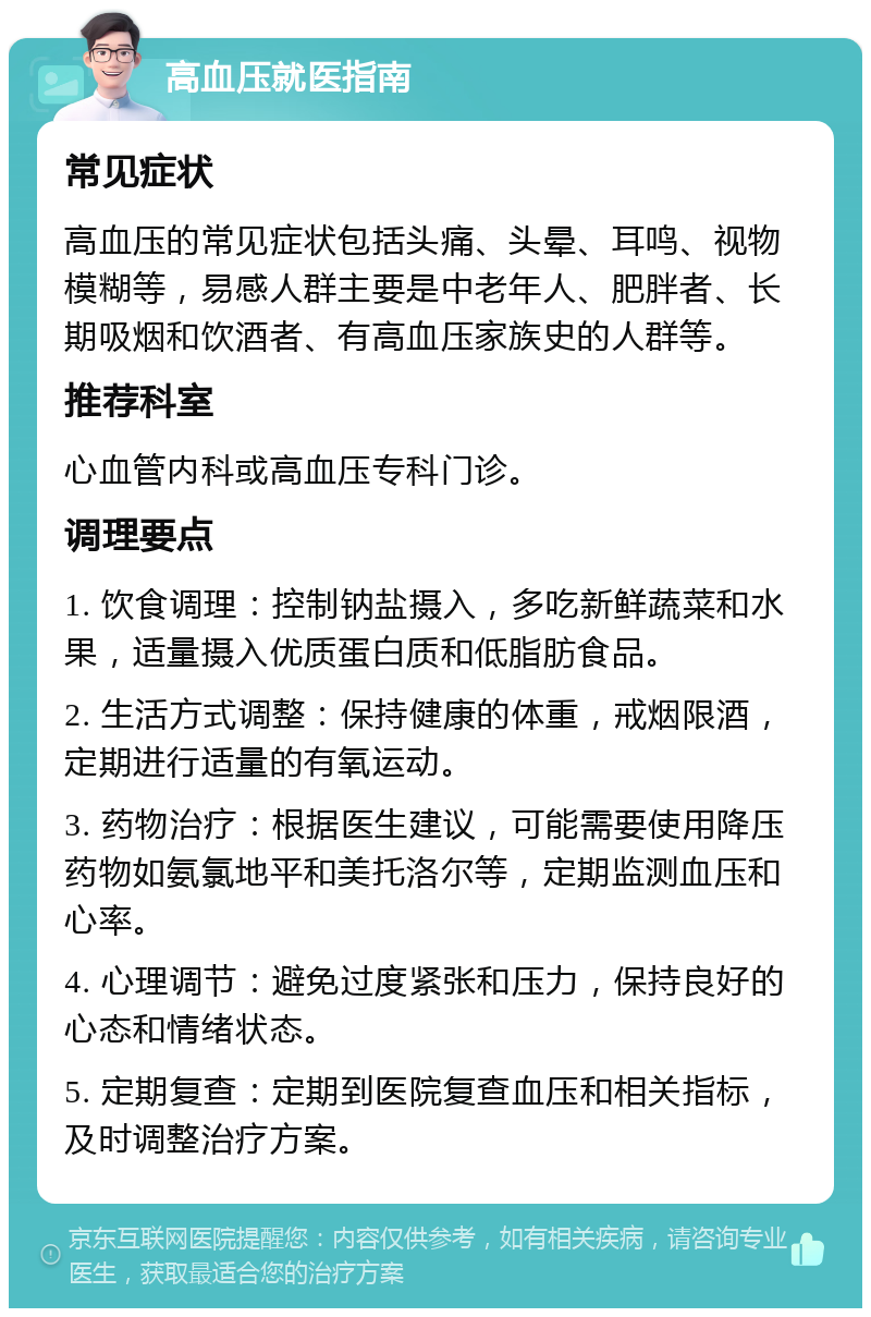 高血压就医指南 常见症状 高血压的常见症状包括头痛、头晕、耳鸣、视物模糊等，易感人群主要是中老年人、肥胖者、长期吸烟和饮酒者、有高血压家族史的人群等。 推荐科室 心血管内科或高血压专科门诊。 调理要点 1. 饮食调理：控制钠盐摄入，多吃新鲜蔬菜和水果，适量摄入优质蛋白质和低脂肪食品。 2. 生活方式调整：保持健康的体重，戒烟限酒，定期进行适量的有氧运动。 3. 药物治疗：根据医生建议，可能需要使用降压药物如氨氯地平和美托洛尔等，定期监测血压和心率。 4. 心理调节：避免过度紧张和压力，保持良好的心态和情绪状态。 5. 定期复查：定期到医院复查血压和相关指标，及时调整治疗方案。