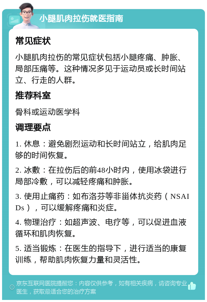 小腿肌肉拉伤就医指南 常见症状 小腿肌肉拉伤的常见症状包括小腿疼痛、肿胀、局部压痛等。这种情况多见于运动员或长时间站立、行走的人群。 推荐科室 骨科或运动医学科 调理要点 1. 休息：避免剧烈运动和长时间站立，给肌肉足够的时间恢复。 2. 冰敷：在拉伤后的前48小时内，使用冰袋进行局部冷敷，可以减轻疼痛和肿胀。 3. 使用止痛药：如布洛芬等非甾体抗炎药（NSAIDs），可以缓解疼痛和炎症。 4. 物理治疗：如超声波、电疗等，可以促进血液循环和肌肉恢复。 5. 适当锻炼：在医生的指导下，进行适当的康复训练，帮助肌肉恢复力量和灵活性。