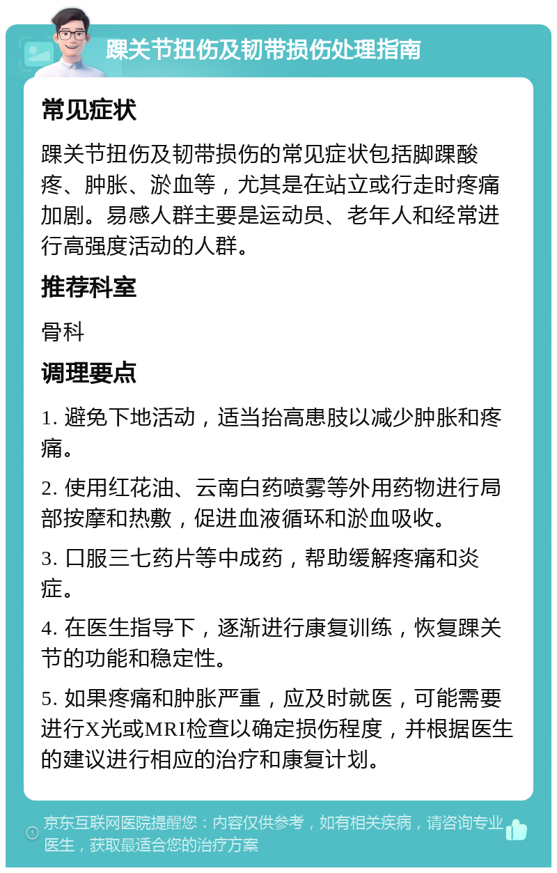 踝关节扭伤及韧带损伤处理指南 常见症状 踝关节扭伤及韧带损伤的常见症状包括脚踝酸疼、肿胀、淤血等，尤其是在站立或行走时疼痛加剧。易感人群主要是运动员、老年人和经常进行高强度活动的人群。 推荐科室 骨科 调理要点 1. 避免下地活动，适当抬高患肢以减少肿胀和疼痛。 2. 使用红花油、云南白药喷雾等外用药物进行局部按摩和热敷，促进血液循环和淤血吸收。 3. 口服三七药片等中成药，帮助缓解疼痛和炎症。 4. 在医生指导下，逐渐进行康复训练，恢复踝关节的功能和稳定性。 5. 如果疼痛和肿胀严重，应及时就医，可能需要进行X光或MRI检查以确定损伤程度，并根据医生的建议进行相应的治疗和康复计划。