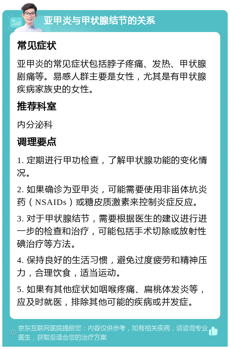 亚甲炎与甲状腺结节的关系 常见症状 亚甲炎的常见症状包括脖子疼痛、发热、甲状腺剧痛等。易感人群主要是女性，尤其是有甲状腺疾病家族史的女性。 推荐科室 内分泌科 调理要点 1. 定期进行甲功检查，了解甲状腺功能的变化情况。 2. 如果确诊为亚甲炎，可能需要使用非甾体抗炎药（NSAIDs）或糖皮质激素来控制炎症反应。 3. 对于甲状腺结节，需要根据医生的建议进行进一步的检查和治疗，可能包括手术切除或放射性碘治疗等方法。 4. 保持良好的生活习惯，避免过度疲劳和精神压力，合理饮食，适当运动。 5. 如果有其他症状如咽喉疼痛、扁桃体发炎等，应及时就医，排除其他可能的疾病或并发症。