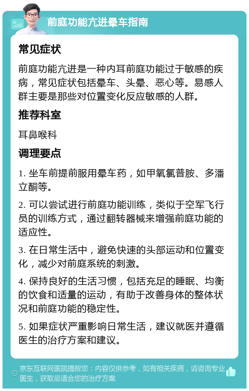 前庭功能亢进晕车指南 常见症状 前庭功能亢进是一种内耳前庭功能过于敏感的疾病，常见症状包括晕车、头晕、恶心等。易感人群主要是那些对位置变化反应敏感的人群。 推荐科室 耳鼻喉科 调理要点 1. 坐车前提前服用晕车药，如甲氧氯普胺、多潘立酮等。 2. 可以尝试进行前庭功能训练，类似于空军飞行员的训练方式，通过翻转器械来增强前庭功能的适应性。 3. 在日常生活中，避免快速的头部运动和位置变化，减少对前庭系统的刺激。 4. 保持良好的生活习惯，包括充足的睡眠、均衡的饮食和适量的运动，有助于改善身体的整体状况和前庭功能的稳定性。 5. 如果症状严重影响日常生活，建议就医并遵循医生的治疗方案和建议。