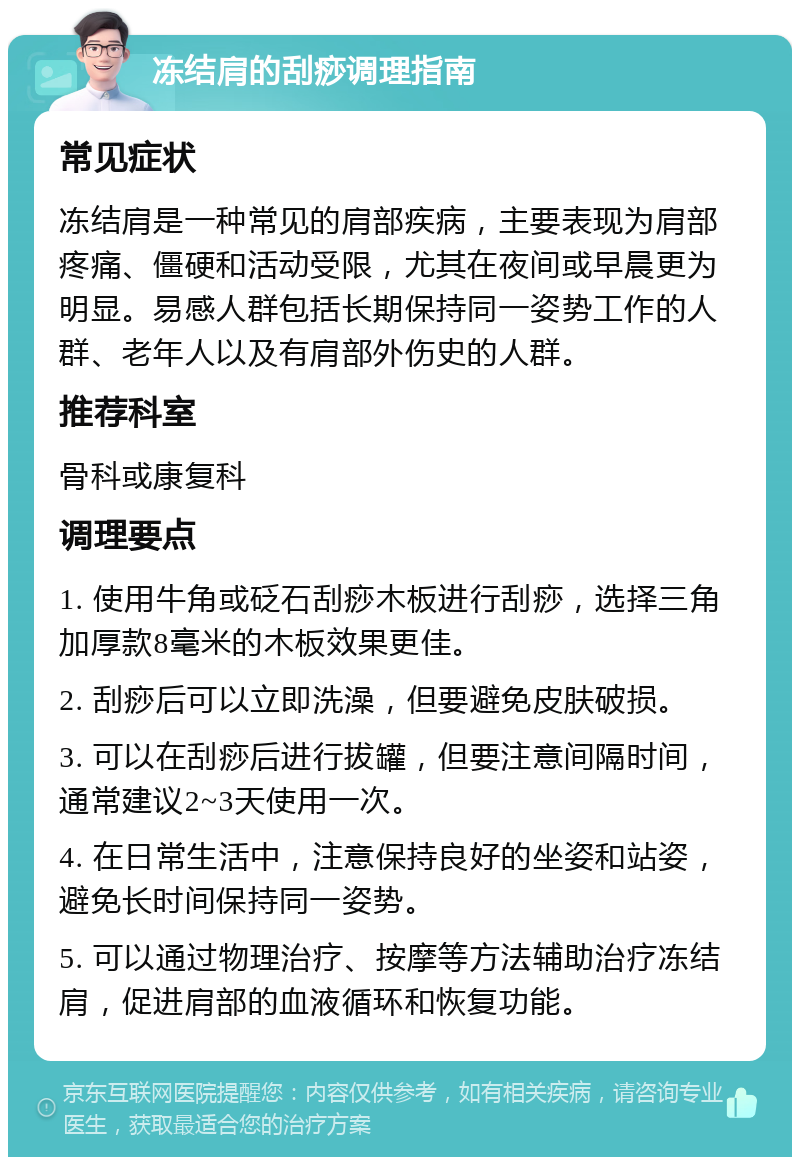 冻结肩的刮痧调理指南 常见症状 冻结肩是一种常见的肩部疾病，主要表现为肩部疼痛、僵硬和活动受限，尤其在夜间或早晨更为明显。易感人群包括长期保持同一姿势工作的人群、老年人以及有肩部外伤史的人群。 推荐科室 骨科或康复科 调理要点 1. 使用牛角或砭石刮痧木板进行刮痧，选择三角加厚款8毫米的木板效果更佳。 2. 刮痧后可以立即洗澡，但要避免皮肤破损。 3. 可以在刮痧后进行拔罐，但要注意间隔时间，通常建议2~3天使用一次。 4. 在日常生活中，注意保持良好的坐姿和站姿，避免长时间保持同一姿势。 5. 可以通过物理治疗、按摩等方法辅助治疗冻结肩，促进肩部的血液循环和恢复功能。