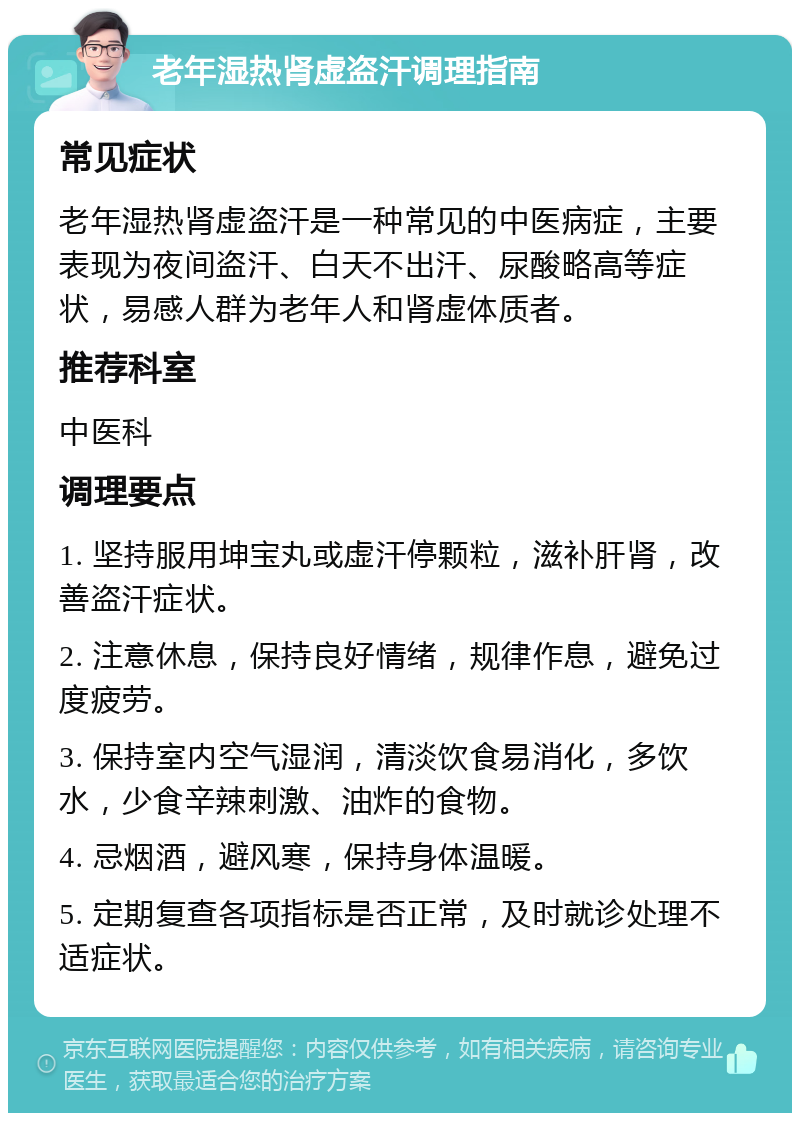 老年湿热肾虚盗汗调理指南 常见症状 老年湿热肾虚盗汗是一种常见的中医病症，主要表现为夜间盗汗、白天不出汗、尿酸略高等症状，易感人群为老年人和肾虚体质者。 推荐科室 中医科 调理要点 1. 坚持服用坤宝丸或虚汗停颗粒，滋补肝肾，改善盗汗症状。 2. 注意休息，保持良好情绪，规律作息，避免过度疲劳。 3. 保持室内空气湿润，清淡饮食易消化，多饮水，少食辛辣刺激、油炸的食物。 4. 忌烟酒，避风寒，保持身体温暖。 5. 定期复查各项指标是否正常，及时就诊处理不适症状。