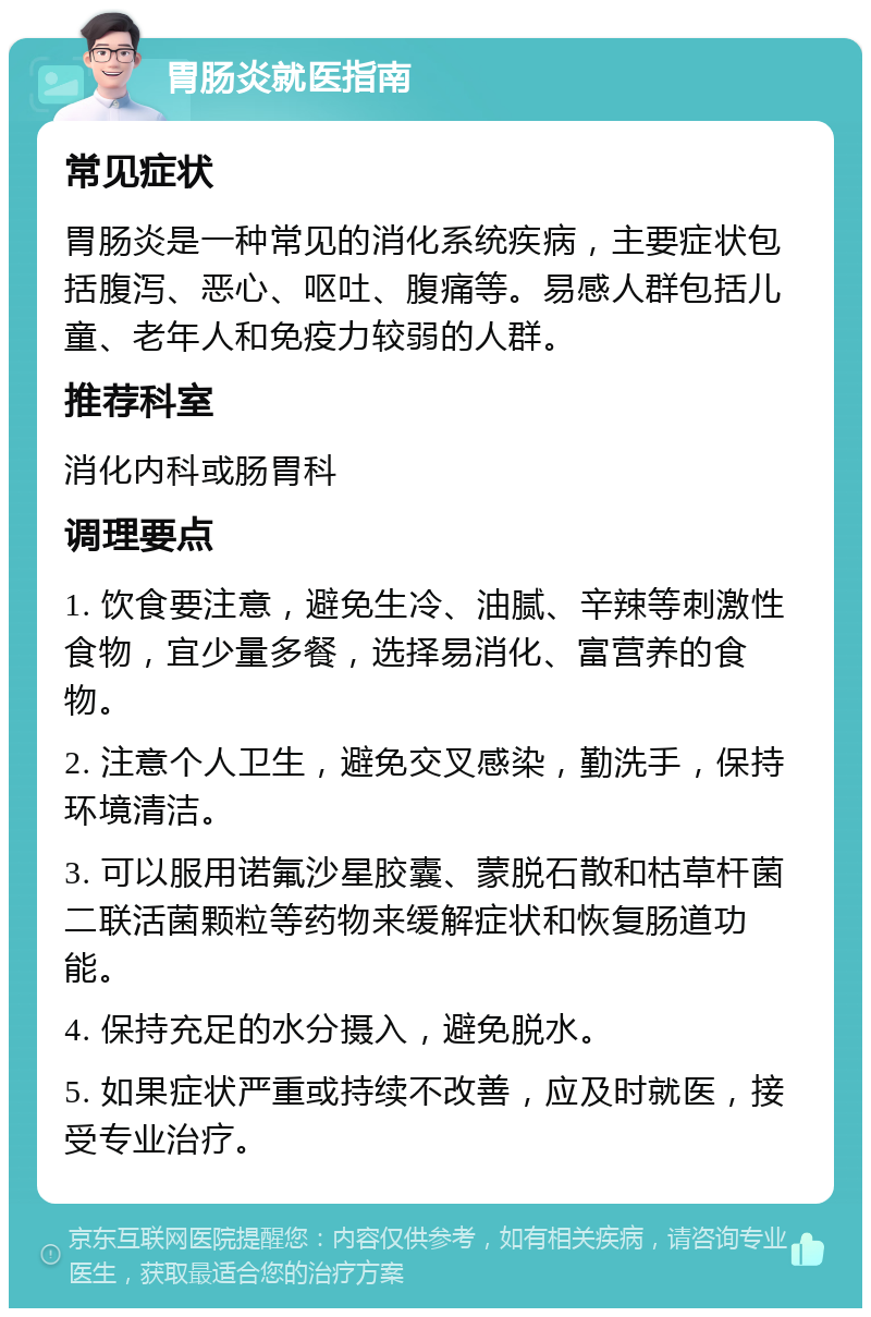 胃肠炎就医指南 常见症状 胃肠炎是一种常见的消化系统疾病，主要症状包括腹泻、恶心、呕吐、腹痛等。易感人群包括儿童、老年人和免疫力较弱的人群。 推荐科室 消化内科或肠胃科 调理要点 1. 饮食要注意，避免生冷、油腻、辛辣等刺激性食物，宜少量多餐，选择易消化、富营养的食物。 2. 注意个人卫生，避免交叉感染，勤洗手，保持环境清洁。 3. 可以服用诺氟沙星胶囊、蒙脱石散和枯草杆菌二联活菌颗粒等药物来缓解症状和恢复肠道功能。 4. 保持充足的水分摄入，避免脱水。 5. 如果症状严重或持续不改善，应及时就医，接受专业治疗。