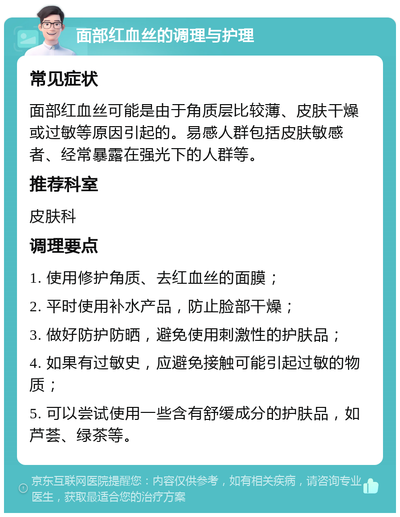 面部红血丝的调理与护理 常见症状 面部红血丝可能是由于角质层比较薄、皮肤干燥或过敏等原因引起的。易感人群包括皮肤敏感者、经常暴露在强光下的人群等。 推荐科室 皮肤科 调理要点 1. 使用修护角质、去红血丝的面膜； 2. 平时使用补水产品，防止脸部干燥； 3. 做好防护防晒，避免使用刺激性的护肤品； 4. 如果有过敏史，应避免接触可能引起过敏的物质； 5. 可以尝试使用一些含有舒缓成分的护肤品，如芦荟、绿茶等。