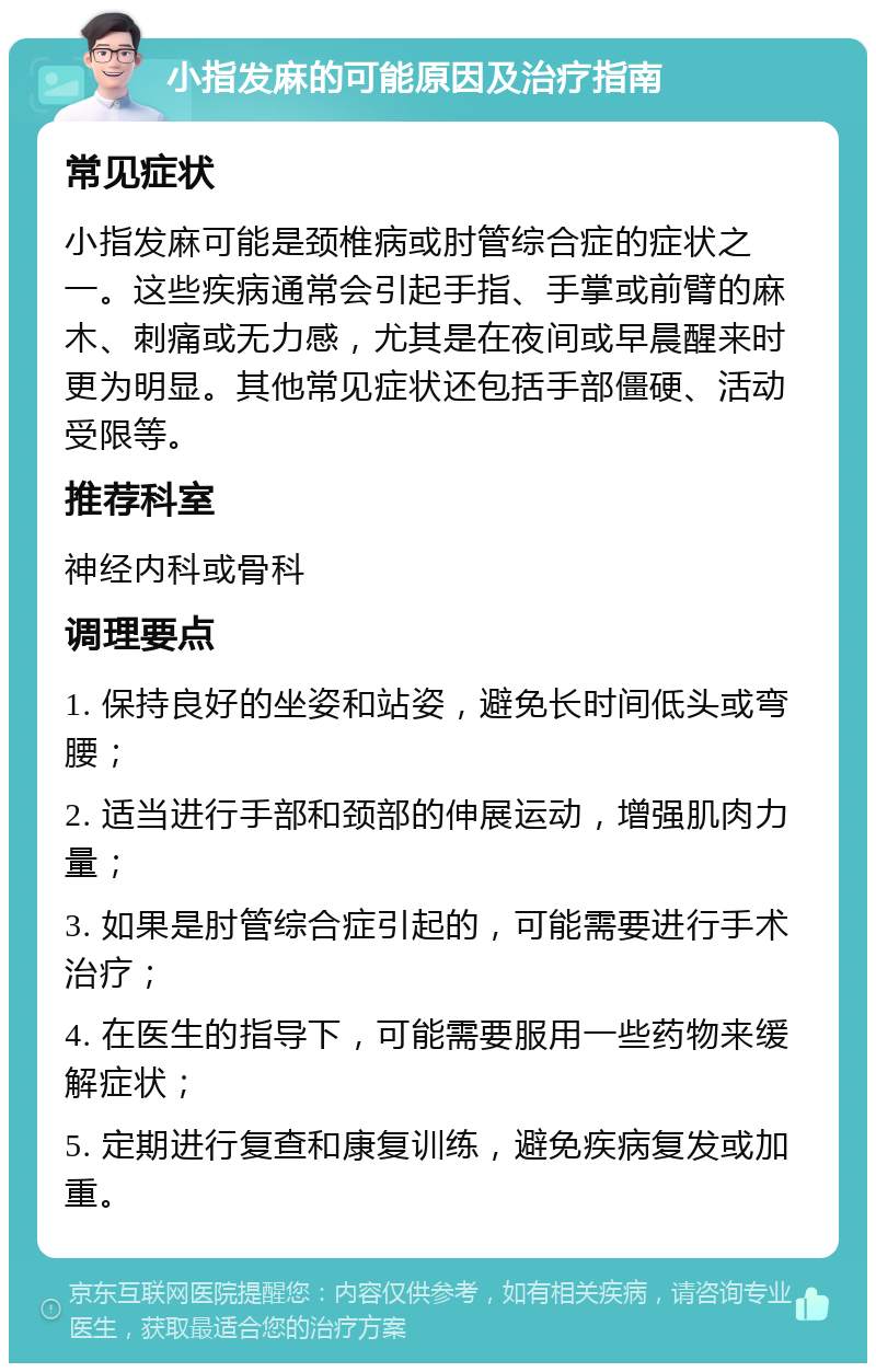 小指发麻的可能原因及治疗指南 常见症状 小指发麻可能是颈椎病或肘管综合症的症状之一。这些疾病通常会引起手指、手掌或前臂的麻木、刺痛或无力感，尤其是在夜间或早晨醒来时更为明显。其他常见症状还包括手部僵硬、活动受限等。 推荐科室 神经内科或骨科 调理要点 1. 保持良好的坐姿和站姿，避免长时间低头或弯腰； 2. 适当进行手部和颈部的伸展运动，增强肌肉力量； 3. 如果是肘管综合症引起的，可能需要进行手术治疗； 4. 在医生的指导下，可能需要服用一些药物来缓解症状； 5. 定期进行复查和康复训练，避免疾病复发或加重。