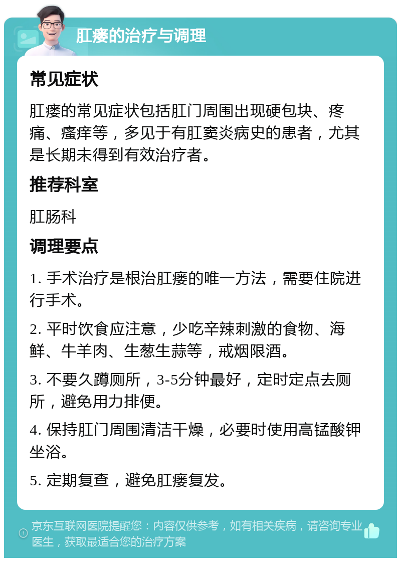 肛瘘的治疗与调理 常见症状 肛瘘的常见症状包括肛门周围出现硬包块、疼痛、瘙痒等，多见于有肛窦炎病史的患者，尤其是长期未得到有效治疗者。 推荐科室 肛肠科 调理要点 1. 手术治疗是根治肛瘘的唯一方法，需要住院进行手术。 2. 平时饮食应注意，少吃辛辣刺激的食物、海鲜、牛羊肉、生葱生蒜等，戒烟限酒。 3. 不要久蹲厕所，3-5分钟最好，定时定点去厕所，避免用力排便。 4. 保持肛门周围清洁干燥，必要时使用高锰酸钾坐浴。 5. 定期复查，避免肛瘘复发。