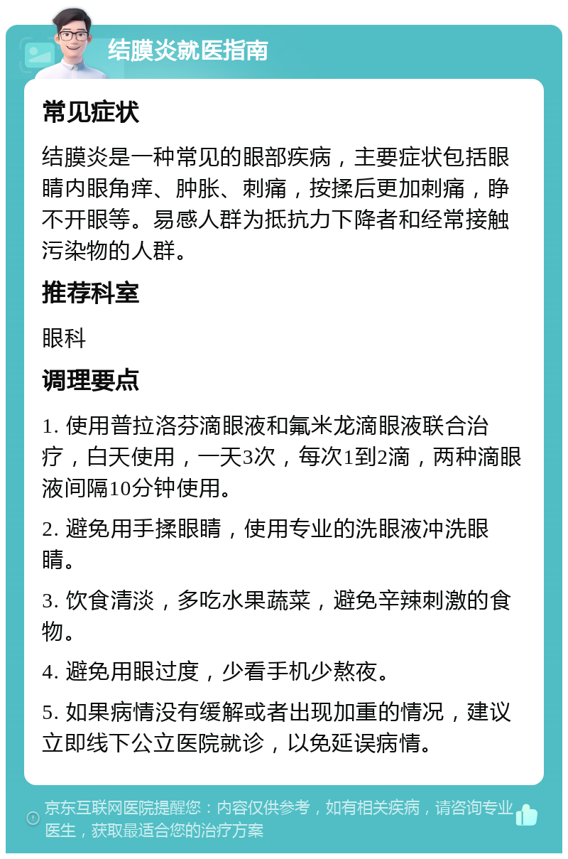 结膜炎就医指南 常见症状 结膜炎是一种常见的眼部疾病，主要症状包括眼睛内眼角痒、肿胀、刺痛，按揉后更加刺痛，睁不开眼等。易感人群为抵抗力下降者和经常接触污染物的人群。 推荐科室 眼科 调理要点 1. 使用普拉洛芬滴眼液和氟米龙滴眼液联合治疗，白天使用，一天3次，每次1到2滴，两种滴眼液间隔10分钟使用。 2. 避免用手揉眼睛，使用专业的洗眼液冲洗眼睛。 3. 饮食清淡，多吃水果蔬菜，避免辛辣刺激的食物。 4. 避免用眼过度，少看手机少熬夜。 5. 如果病情没有缓解或者出现加重的情况，建议立即线下公立医院就诊，以免延误病情。