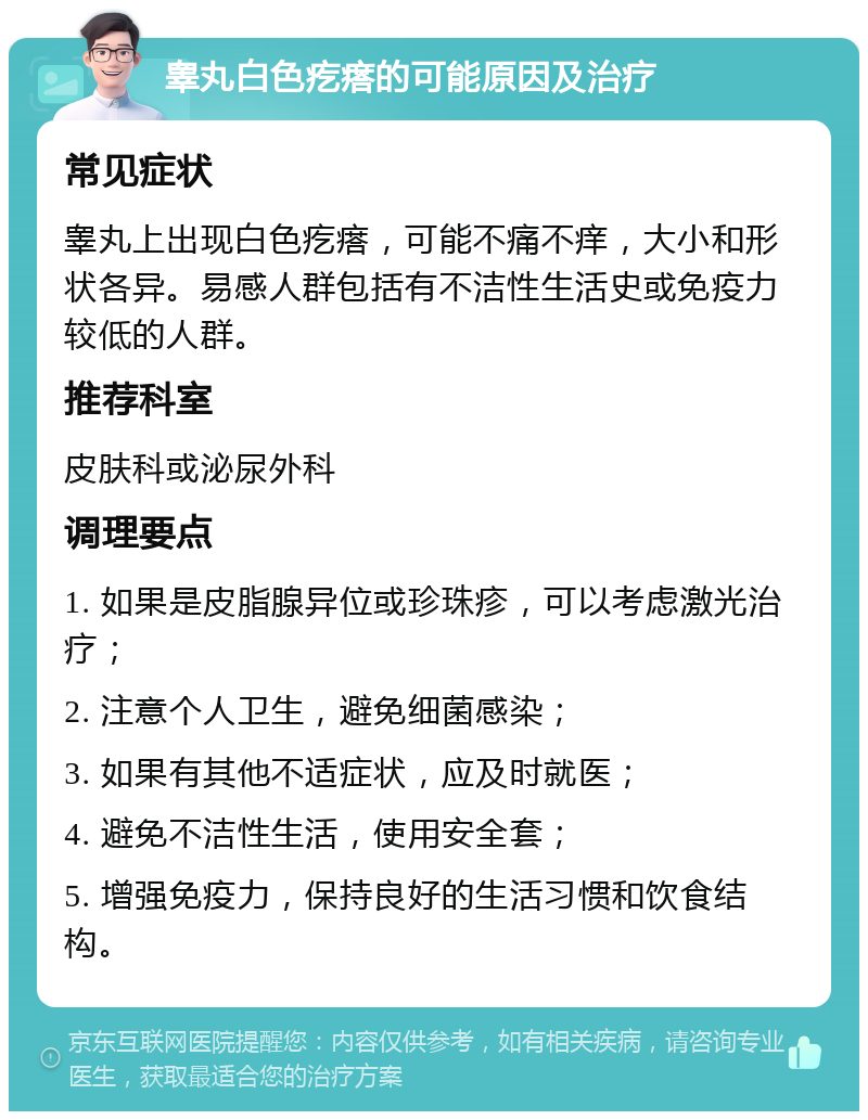 睾丸白色疙瘩的可能原因及治疗 常见症状 睾丸上出现白色疙瘩，可能不痛不痒，大小和形状各异。易感人群包括有不洁性生活史或免疫力较低的人群。 推荐科室 皮肤科或泌尿外科 调理要点 1. 如果是皮脂腺异位或珍珠疹，可以考虑激光治疗； 2. 注意个人卫生，避免细菌感染； 3. 如果有其他不适症状，应及时就医； 4. 避免不洁性生活，使用安全套； 5. 增强免疫力，保持良好的生活习惯和饮食结构。