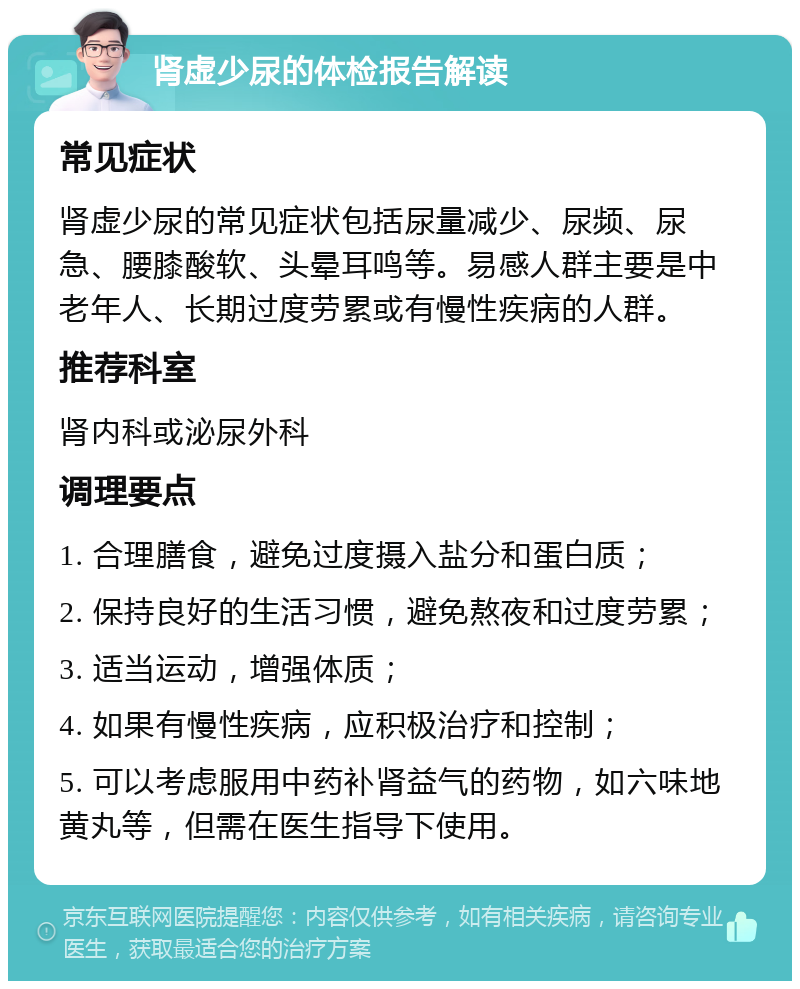 肾虚少尿的体检报告解读 常见症状 肾虚少尿的常见症状包括尿量减少、尿频、尿急、腰膝酸软、头晕耳鸣等。易感人群主要是中老年人、长期过度劳累或有慢性疾病的人群。 推荐科室 肾内科或泌尿外科 调理要点 1. 合理膳食，避免过度摄入盐分和蛋白质； 2. 保持良好的生活习惯，避免熬夜和过度劳累； 3. 适当运动，增强体质； 4. 如果有慢性疾病，应积极治疗和控制； 5. 可以考虑服用中药补肾益气的药物，如六味地黄丸等，但需在医生指导下使用。