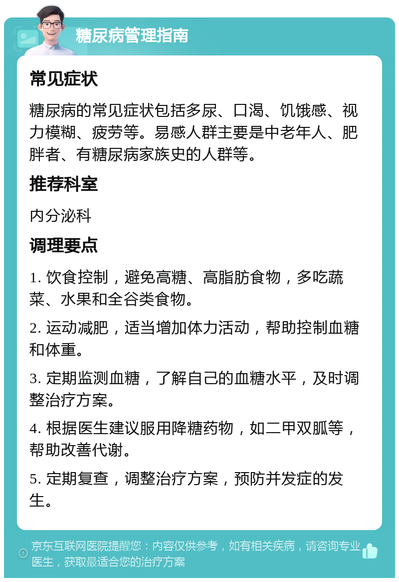 糖尿病管理指南 常见症状 糖尿病的常见症状包括多尿、口渴、饥饿感、视力模糊、疲劳等。易感人群主要是中老年人、肥胖者、有糖尿病家族史的人群等。 推荐科室 内分泌科 调理要点 1. 饮食控制，避免高糖、高脂肪食物，多吃蔬菜、水果和全谷类食物。 2. 运动减肥，适当增加体力活动，帮助控制血糖和体重。 3. 定期监测血糖，了解自己的血糖水平，及时调整治疗方案。 4. 根据医生建议服用降糖药物，如二甲双胍等，帮助改善代谢。 5. 定期复查，调整治疗方案，预防并发症的发生。