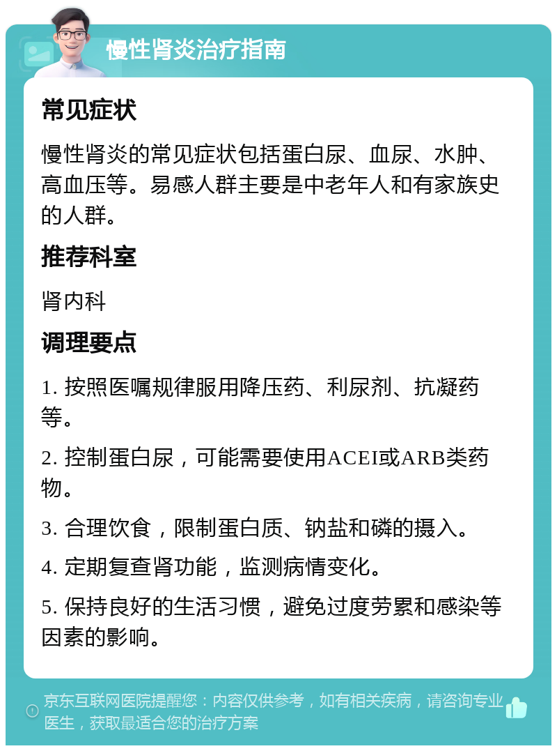 慢性肾炎治疗指南 常见症状 慢性肾炎的常见症状包括蛋白尿、血尿、水肿、高血压等。易感人群主要是中老年人和有家族史的人群。 推荐科室 肾内科 调理要点 1. 按照医嘱规律服用降压药、利尿剂、抗凝药等。 2. 控制蛋白尿，可能需要使用ACEI或ARB类药物。 3. 合理饮食，限制蛋白质、钠盐和磷的摄入。 4. 定期复查肾功能，监测病情变化。 5. 保持良好的生活习惯，避免过度劳累和感染等因素的影响。