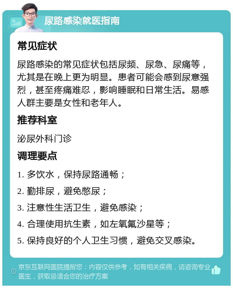 尿路感染就医指南 常见症状 尿路感染的常见症状包括尿频、尿急、尿痛等，尤其是在晚上更为明显。患者可能会感到尿意强烈，甚至疼痛难忍，影响睡眠和日常生活。易感人群主要是女性和老年人。 推荐科室 泌尿外科门诊 调理要点 1. 多饮水，保持尿路通畅； 2. 勤排尿，避免憋尿； 3. 注意性生活卫生，避免感染； 4. 合理使用抗生素，如左氧氟沙星等； 5. 保持良好的个人卫生习惯，避免交叉感染。