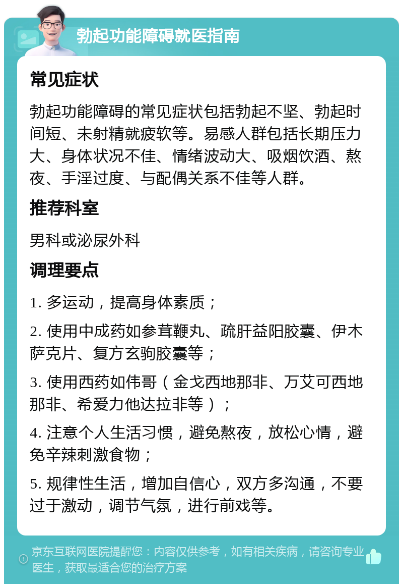 勃起功能障碍就医指南 常见症状 勃起功能障碍的常见症状包括勃起不坚、勃起时间短、未射精就疲软等。易感人群包括长期压力大、身体状况不佳、情绪波动大、吸烟饮酒、熬夜、手淫过度、与配偶关系不佳等人群。 推荐科室 男科或泌尿外科 调理要点 1. 多运动，提高身体素质； 2. 使用中成药如参茸鞭丸、疏肝益阳胶囊、伊木萨克片、复方玄驹胶囊等； 3. 使用西药如伟哥（金戈西地那非、万艾可西地那非、希爱力他达拉非等）； 4. 注意个人生活习惯，避免熬夜，放松心情，避免辛辣刺激食物； 5. 规律性生活，增加自信心，双方多沟通，不要过于激动，调节气氛，进行前戏等。