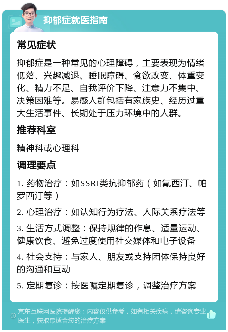 抑郁症就医指南 常见症状 抑郁症是一种常见的心理障碍，主要表现为情绪低落、兴趣减退、睡眠障碍、食欲改变、体重变化、精力不足、自我评价下降、注意力不集中、决策困难等。易感人群包括有家族史、经历过重大生活事件、长期处于压力环境中的人群。 推荐科室 精神科或心理科 调理要点 1. 药物治疗：如SSRI类抗抑郁药（如氟西汀、帕罗西汀等） 2. 心理治疗：如认知行为疗法、人际关系疗法等 3. 生活方式调整：保持规律的作息、适量运动、健康饮食、避免过度使用社交媒体和电子设备 4. 社会支持：与家人、朋友或支持团体保持良好的沟通和互动 5. 定期复诊：按医嘱定期复诊，调整治疗方案