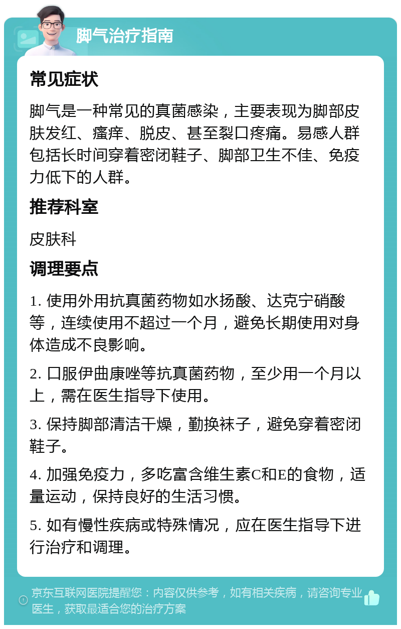 脚气治疗指南 常见症状 脚气是一种常见的真菌感染，主要表现为脚部皮肤发红、瘙痒、脱皮、甚至裂口疼痛。易感人群包括长时间穿着密闭鞋子、脚部卫生不佳、免疫力低下的人群。 推荐科室 皮肤科 调理要点 1. 使用外用抗真菌药物如水扬酸、达克宁硝酸等，连续使用不超过一个月，避免长期使用对身体造成不良影响。 2. 口服伊曲康唑等抗真菌药物，至少用一个月以上，需在医生指导下使用。 3. 保持脚部清洁干燥，勤换袜子，避免穿着密闭鞋子。 4. 加强免疫力，多吃富含维生素C和E的食物，适量运动，保持良好的生活习惯。 5. 如有慢性疾病或特殊情况，应在医生指导下进行治疗和调理。