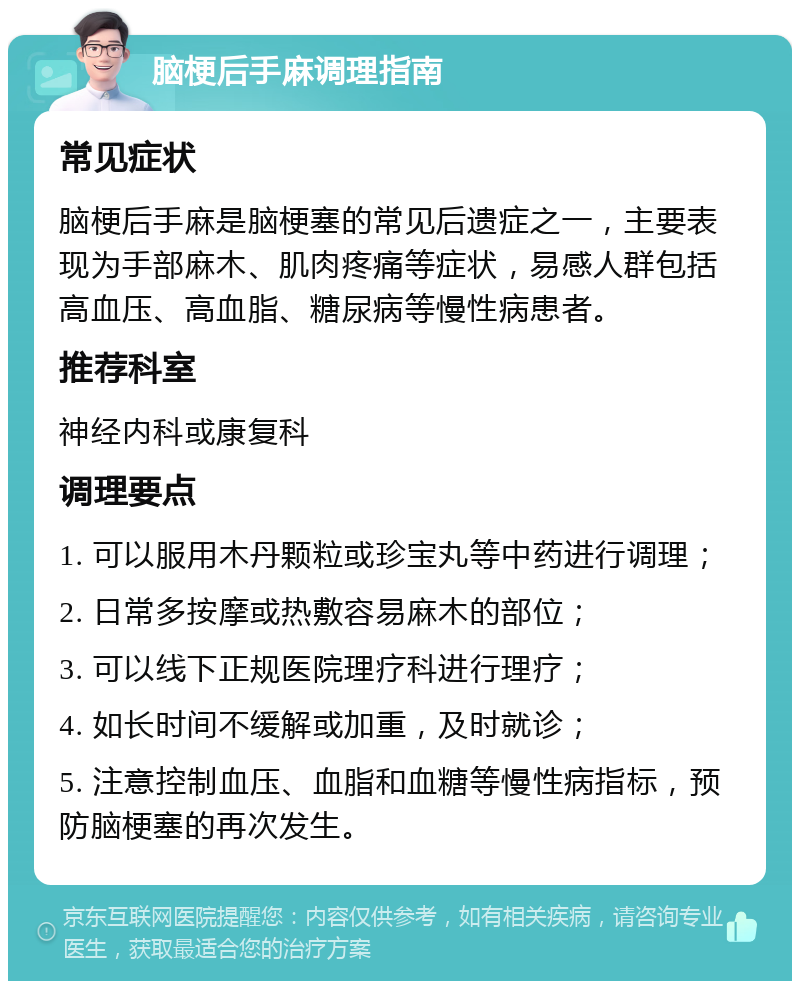 脑梗后手麻调理指南 常见症状 脑梗后手麻是脑梗塞的常见后遗症之一，主要表现为手部麻木、肌肉疼痛等症状，易感人群包括高血压、高血脂、糖尿病等慢性病患者。 推荐科室 神经内科或康复科 调理要点 1. 可以服用木丹颗粒或珍宝丸等中药进行调理； 2. 日常多按摩或热敷容易麻木的部位； 3. 可以线下正规医院理疗科进行理疗； 4. 如长时间不缓解或加重，及时就诊； 5. 注意控制血压、血脂和血糖等慢性病指标，预防脑梗塞的再次发生。