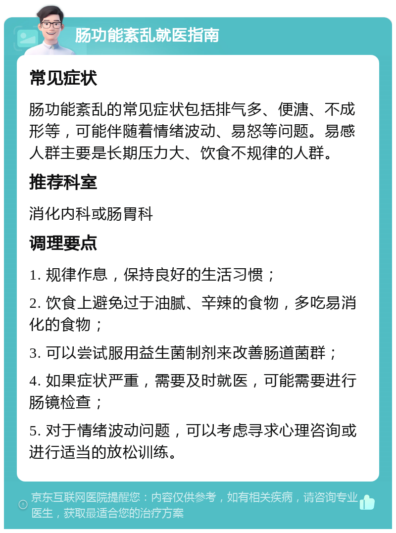 肠功能紊乱就医指南 常见症状 肠功能紊乱的常见症状包括排气多、便溏、不成形等，可能伴随着情绪波动、易怒等问题。易感人群主要是长期压力大、饮食不规律的人群。 推荐科室 消化内科或肠胃科 调理要点 1. 规律作息，保持良好的生活习惯； 2. 饮食上避免过于油腻、辛辣的食物，多吃易消化的食物； 3. 可以尝试服用益生菌制剂来改善肠道菌群； 4. 如果症状严重，需要及时就医，可能需要进行肠镜检查； 5. 对于情绪波动问题，可以考虑寻求心理咨询或进行适当的放松训练。