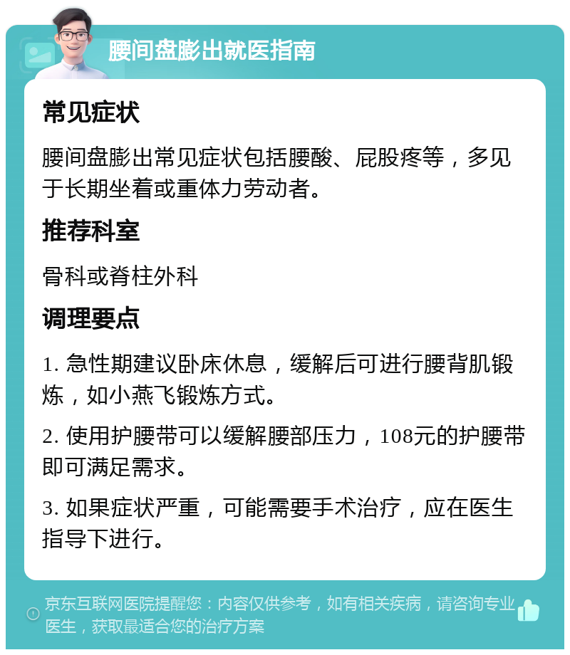 腰间盘膨出就医指南 常见症状 腰间盘膨出常见症状包括腰酸、屁股疼等，多见于长期坐着或重体力劳动者。 推荐科室 骨科或脊柱外科 调理要点 1. 急性期建议卧床休息，缓解后可进行腰背肌锻炼，如小燕飞锻炼方式。 2. 使用护腰带可以缓解腰部压力，108元的护腰带即可满足需求。 3. 如果症状严重，可能需要手术治疗，应在医生指导下进行。