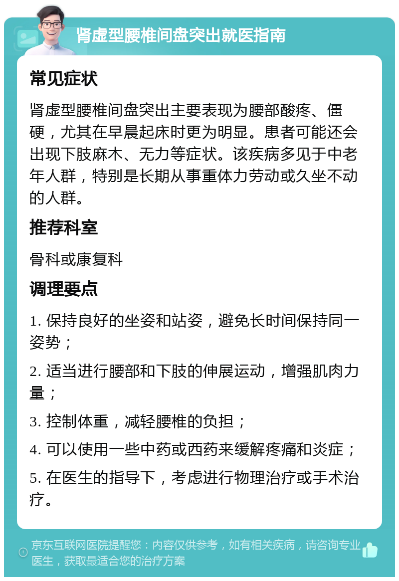 肾虚型腰椎间盘突出就医指南 常见症状 肾虚型腰椎间盘突出主要表现为腰部酸疼、僵硬，尤其在早晨起床时更为明显。患者可能还会出现下肢麻木、无力等症状。该疾病多见于中老年人群，特别是长期从事重体力劳动或久坐不动的人群。 推荐科室 骨科或康复科 调理要点 1. 保持良好的坐姿和站姿，避免长时间保持同一姿势； 2. 适当进行腰部和下肢的伸展运动，增强肌肉力量； 3. 控制体重，减轻腰椎的负担； 4. 可以使用一些中药或西药来缓解疼痛和炎症； 5. 在医生的指导下，考虑进行物理治疗或手术治疗。