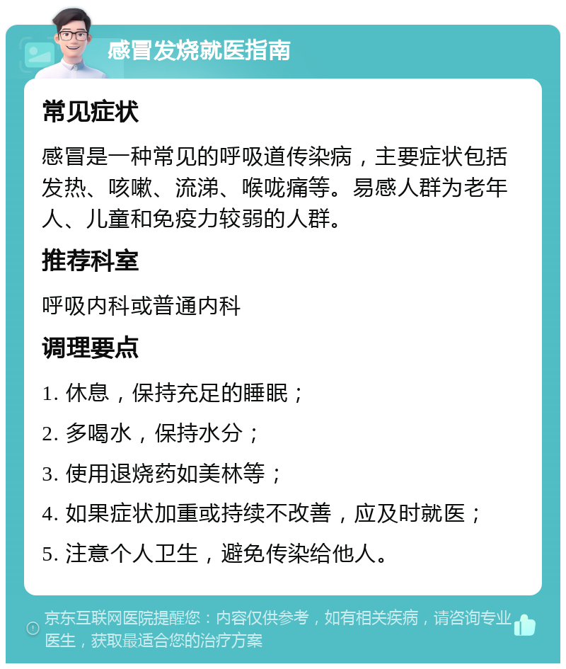 感冒发烧就医指南 常见症状 感冒是一种常见的呼吸道传染病，主要症状包括发热、咳嗽、流涕、喉咙痛等。易感人群为老年人、儿童和免疫力较弱的人群。 推荐科室 呼吸内科或普通内科 调理要点 1. 休息，保持充足的睡眠； 2. 多喝水，保持水分； 3. 使用退烧药如美林等； 4. 如果症状加重或持续不改善，应及时就医； 5. 注意个人卫生，避免传染给他人。