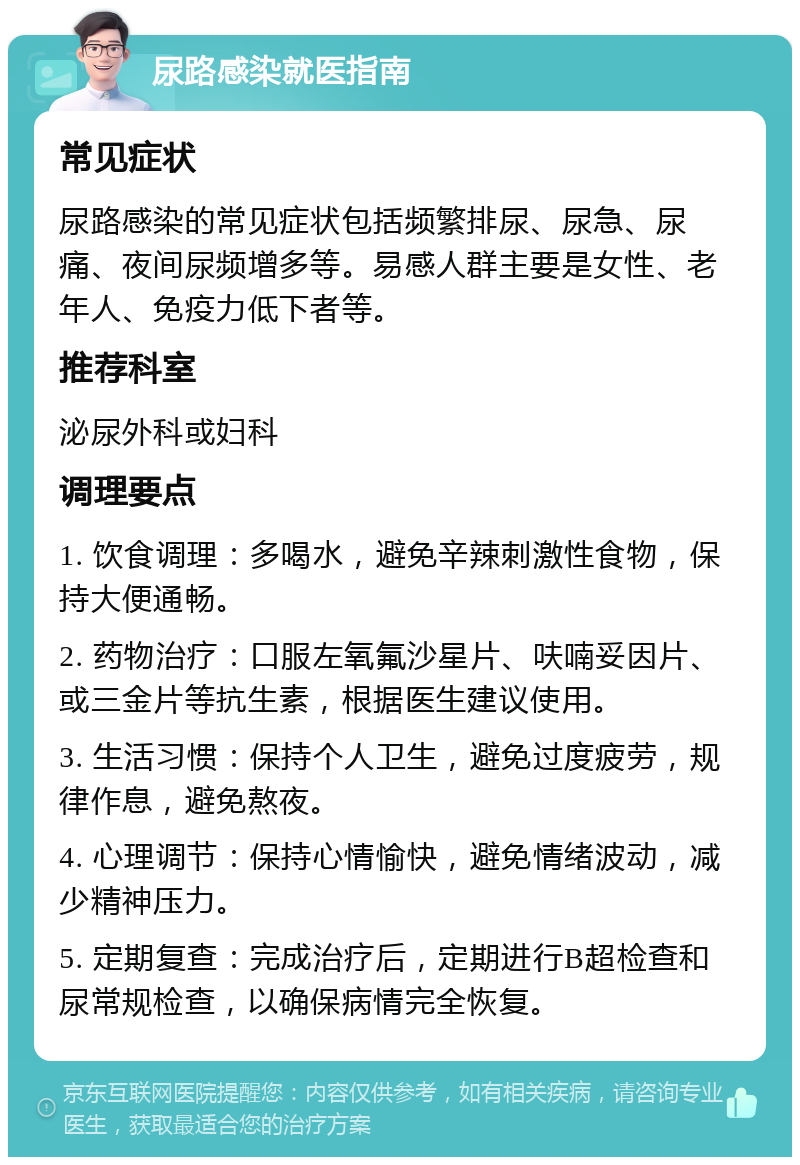 尿路感染就医指南 常见症状 尿路感染的常见症状包括频繁排尿、尿急、尿痛、夜间尿频增多等。易感人群主要是女性、老年人、免疫力低下者等。 推荐科室 泌尿外科或妇科 调理要点 1. 饮食调理：多喝水，避免辛辣刺激性食物，保持大便通畅。 2. 药物治疗：口服左氧氟沙星片、呋喃妥因片、或三金片等抗生素，根据医生建议使用。 3. 生活习惯：保持个人卫生，避免过度疲劳，规律作息，避免熬夜。 4. 心理调节：保持心情愉快，避免情绪波动，减少精神压力。 5. 定期复查：完成治疗后，定期进行B超检查和尿常规检查，以确保病情完全恢复。