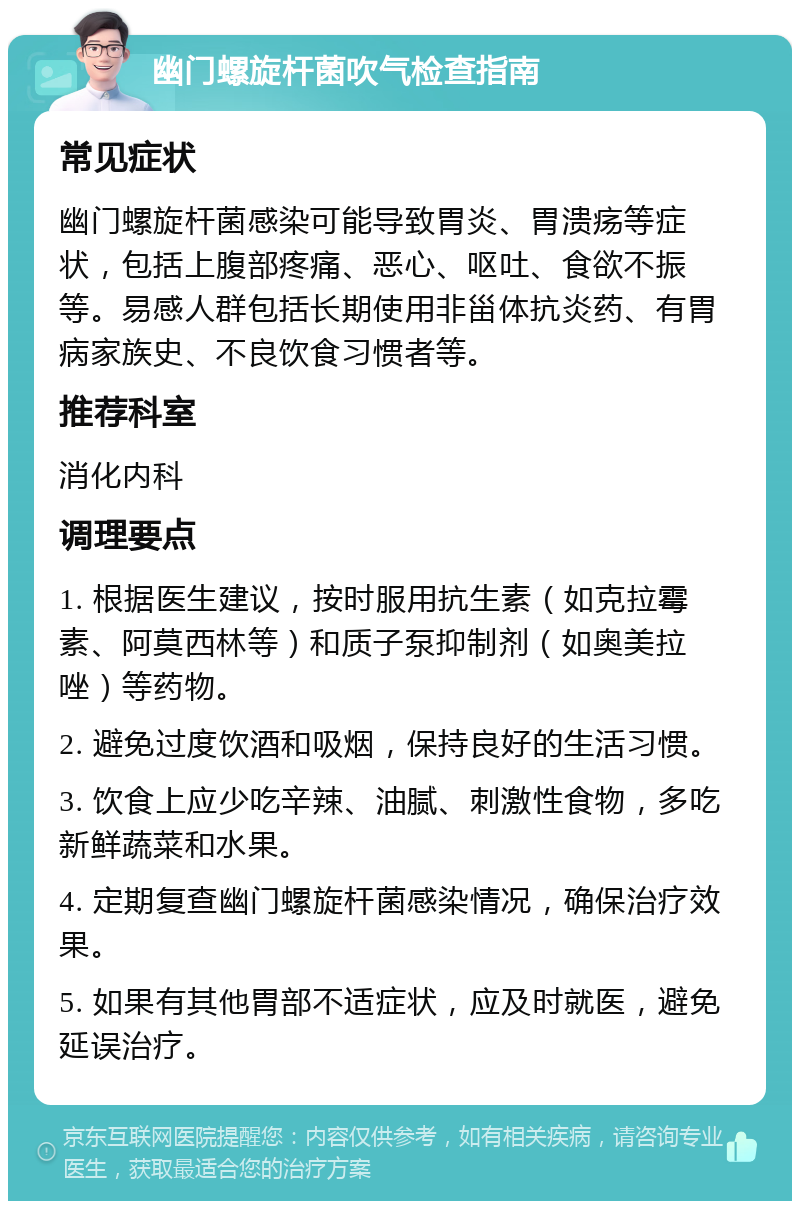 幽门螺旋杆菌吹气检查指南 常见症状 幽门螺旋杆菌感染可能导致胃炎、胃溃疡等症状，包括上腹部疼痛、恶心、呕吐、食欲不振等。易感人群包括长期使用非甾体抗炎药、有胃病家族史、不良饮食习惯者等。 推荐科室 消化内科 调理要点 1. 根据医生建议，按时服用抗生素（如克拉霉素、阿莫西林等）和质子泵抑制剂（如奥美拉唑）等药物。 2. 避免过度饮酒和吸烟，保持良好的生活习惯。 3. 饮食上应少吃辛辣、油腻、刺激性食物，多吃新鲜蔬菜和水果。 4. 定期复查幽门螺旋杆菌感染情况，确保治疗效果。 5. 如果有其他胃部不适症状，应及时就医，避免延误治疗。