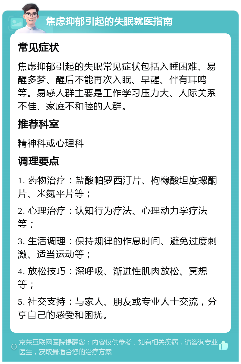 焦虑抑郁引起的失眠就医指南 常见症状 焦虑抑郁引起的失眠常见症状包括入睡困难、易醒多梦、醒后不能再次入眠、早醒、伴有耳鸣等。易感人群主要是工作学习压力大、人际关系不佳、家庭不和睦的人群。 推荐科室 精神科或心理科 调理要点 1. 药物治疗：盐酸帕罗西汀片、枸橼酸坦度螺酮片、米氮平片等； 2. 心理治疗：认知行为疗法、心理动力学疗法等； 3. 生活调理：保持规律的作息时间、避免过度刺激、适当运动等； 4. 放松技巧：深呼吸、渐进性肌肉放松、冥想等； 5. 社交支持：与家人、朋友或专业人士交流，分享自己的感受和困扰。