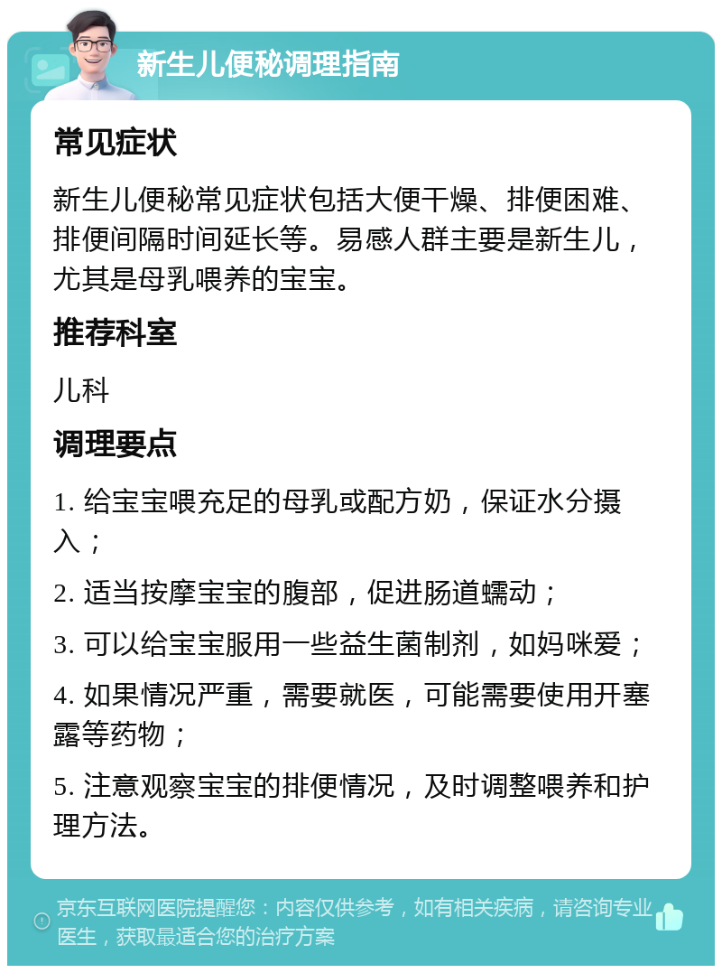 新生儿便秘调理指南 常见症状 新生儿便秘常见症状包括大便干燥、排便困难、排便间隔时间延长等。易感人群主要是新生儿，尤其是母乳喂养的宝宝。 推荐科室 儿科 调理要点 1. 给宝宝喂充足的母乳或配方奶，保证水分摄入； 2. 适当按摩宝宝的腹部，促进肠道蠕动； 3. 可以给宝宝服用一些益生菌制剂，如妈咪爱； 4. 如果情况严重，需要就医，可能需要使用开塞露等药物； 5. 注意观察宝宝的排便情况，及时调整喂养和护理方法。