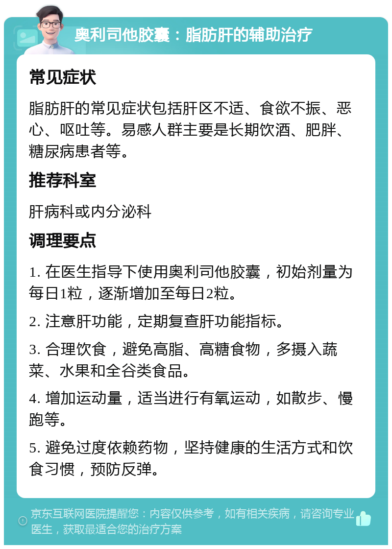 奥利司他胶囊：脂肪肝的辅助治疗 常见症状 脂肪肝的常见症状包括肝区不适、食欲不振、恶心、呕吐等。易感人群主要是长期饮酒、肥胖、糖尿病患者等。 推荐科室 肝病科或内分泌科 调理要点 1. 在医生指导下使用奥利司他胶囊，初始剂量为每日1粒，逐渐增加至每日2粒。 2. 注意肝功能，定期复查肝功能指标。 3. 合理饮食，避免高脂、高糖食物，多摄入蔬菜、水果和全谷类食品。 4. 增加运动量，适当进行有氧运动，如散步、慢跑等。 5. 避免过度依赖药物，坚持健康的生活方式和饮食习惯，预防反弹。