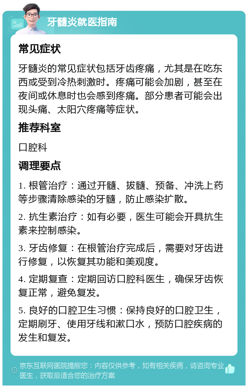 牙髓炎就医指南 常见症状 牙髓炎的常见症状包括牙齿疼痛，尤其是在吃东西或受到冷热刺激时。疼痛可能会加剧，甚至在夜间或休息时也会感到疼痛。部分患者可能会出现头痛、太阳穴疼痛等症状。 推荐科室 口腔科 调理要点 1. 根管治疗：通过开髓、拔髓、预备、冲洗上药等步骤清除感染的牙髓，防止感染扩散。 2. 抗生素治疗：如有必要，医生可能会开具抗生素来控制感染。 3. 牙齿修复：在根管治疗完成后，需要对牙齿进行修复，以恢复其功能和美观度。 4. 定期复查：定期回访口腔科医生，确保牙齿恢复正常，避免复发。 5. 良好的口腔卫生习惯：保持良好的口腔卫生，定期刷牙、使用牙线和漱口水，预防口腔疾病的发生和复发。