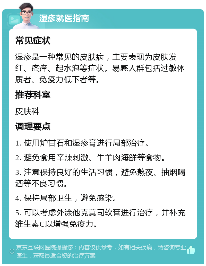 湿疹就医指南 常见症状 湿疹是一种常见的皮肤病，主要表现为皮肤发红、瘙痒、起水泡等症状。易感人群包括过敏体质者、免疫力低下者等。 推荐科室 皮肤科 调理要点 1. 使用炉甘石和湿疹膏进行局部治疗。 2. 避免食用辛辣刺激、牛羊肉海鲜等食物。 3. 注意保持良好的生活习惯，避免熬夜、抽烟喝酒等不良习惯。 4. 保持局部卫生，避免感染。 5. 可以考虑外涂他克莫司软膏进行治疗，并补充维生素C以增强免疫力。